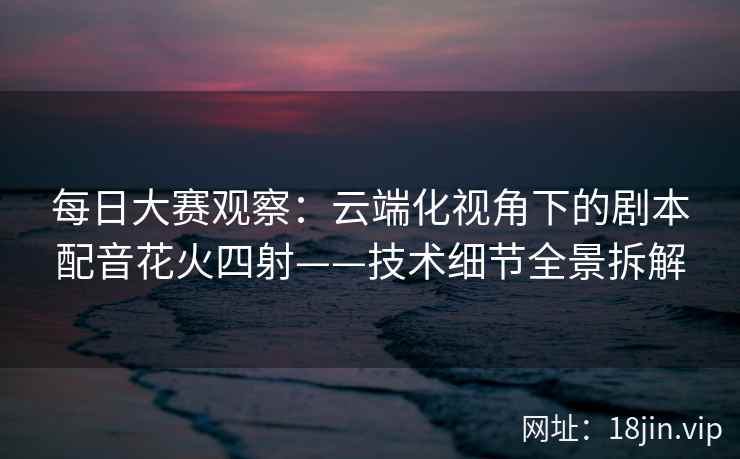 每日大赛观察：云端化视角下的剧本配音花火四射——技术细节全景拆解