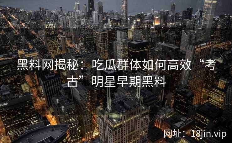 黑料网揭秘：吃瓜群体如何高效“考古”明星早期黑料