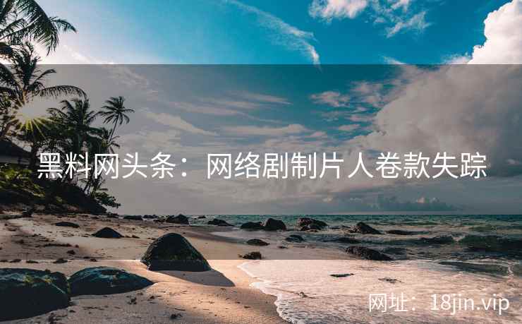 黑料网头条：网络剧制片人卷款失踪