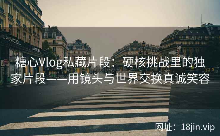 糖心Vlog私藏片段：硬核挑战里的独家片段——用镜头与世界交换真诚笑容