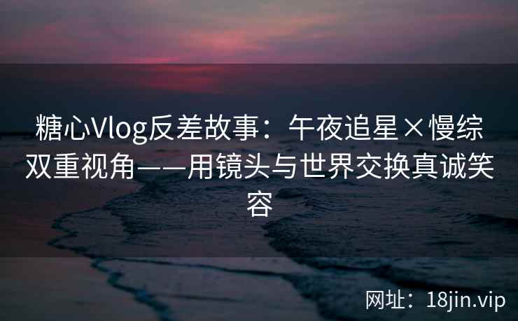 糖心Vlog反差故事：午夜追星×慢综双重视角——用镜头与世界交换真诚笑容