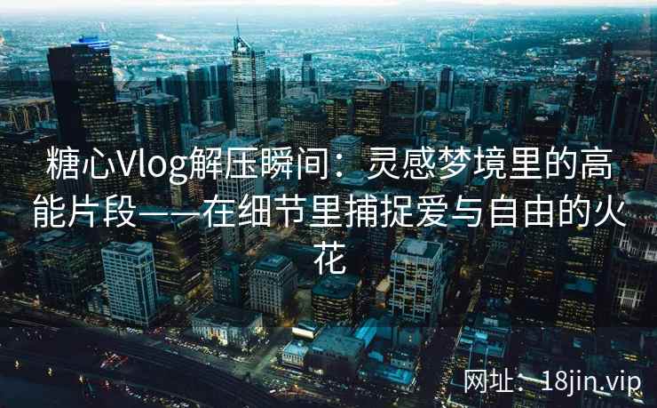 糖心Vlog解压瞬间：灵感梦境里的高能片段——在细节里捕捉爱与自由的火花