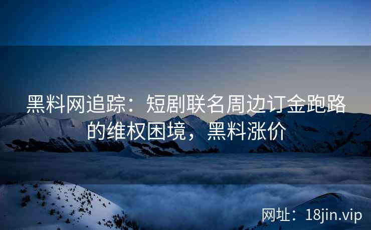 黑料网追踪：短剧联名周边订金跑路的维权困境，黑料涨价