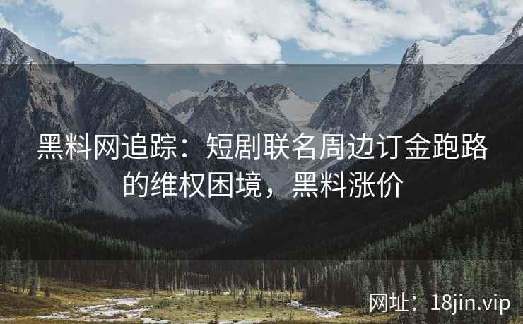 黑料网追踪：短剧联名周边订金跑路的维权困境，黑料涨价
