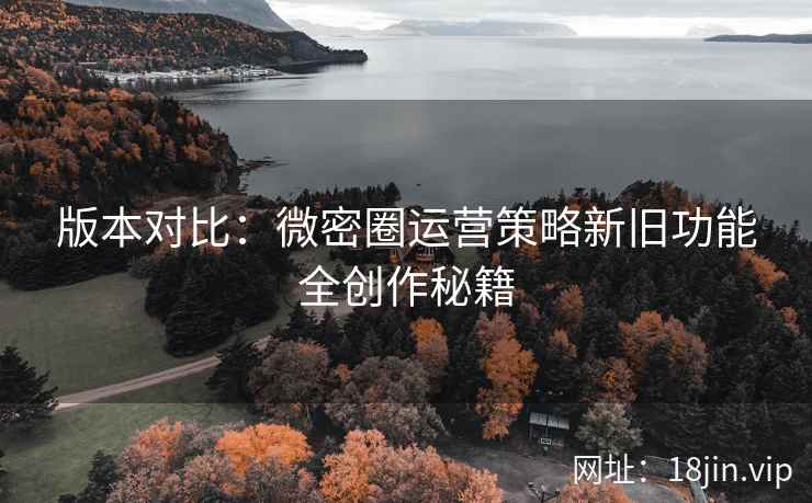 版本对比：微密圈运营策略新旧功能全创作秘籍