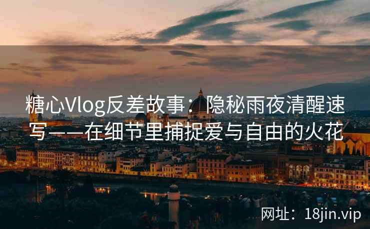 糖心Vlog反差故事：隐秘雨夜清醒速写——在细节里捕捉爱与自由的火花