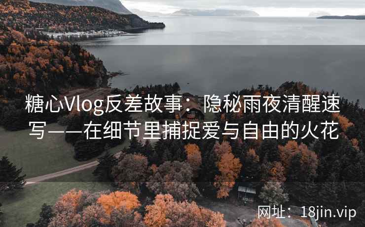 糖心Vlog反差故事：隐秘雨夜清醒速写——在细节里捕捉爱与自由的火花