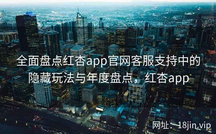 全面盘点红杏app官网客服支持中的隐藏玩法与年度盘点，红杏app