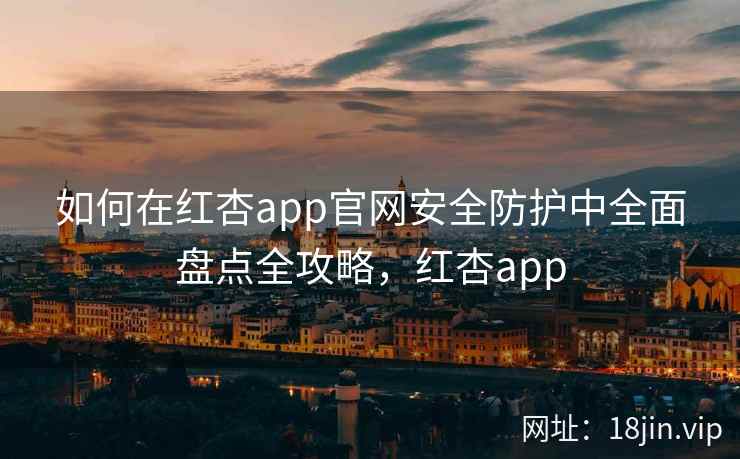 如何在红杏app官网安全防护中全面盘点全攻略，红杏app