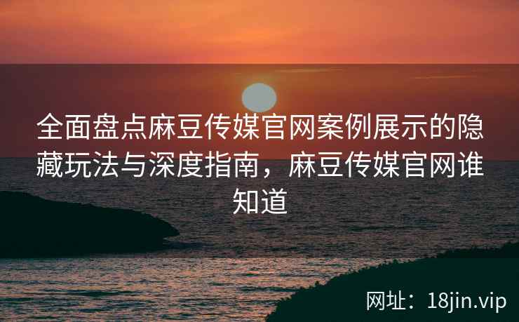 全面盘点麻豆传媒官网案例展示的隐藏玩法与深度指南，麻豆传媒官网谁知道