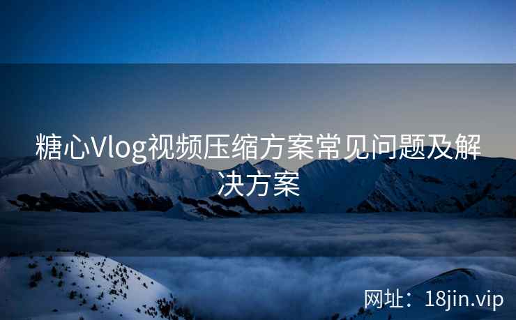 糖心Vlog视频压缩方案常见问题及解决方案