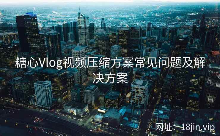 糖心Vlog视频压缩方案常见问题及解决方案