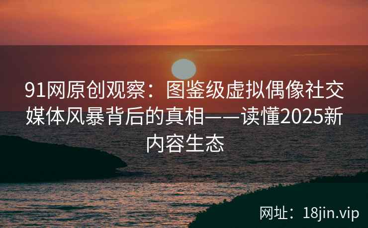 91网原创观察：图鉴级虚拟偶像社交媒体风暴背后的真相——读懂2025新内容生态