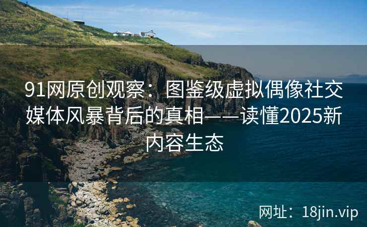 91网原创观察：图鉴级虚拟偶像社交媒体风暴背后的真相——读懂2025新内容生态