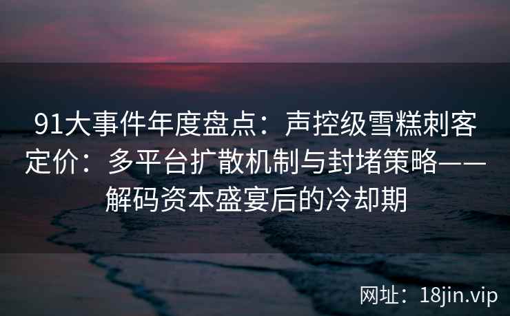 91大事件年度盘点：声控级雪糕刺客定价：多平台扩散机制与封堵策略——解码资本盛宴后的冷却期