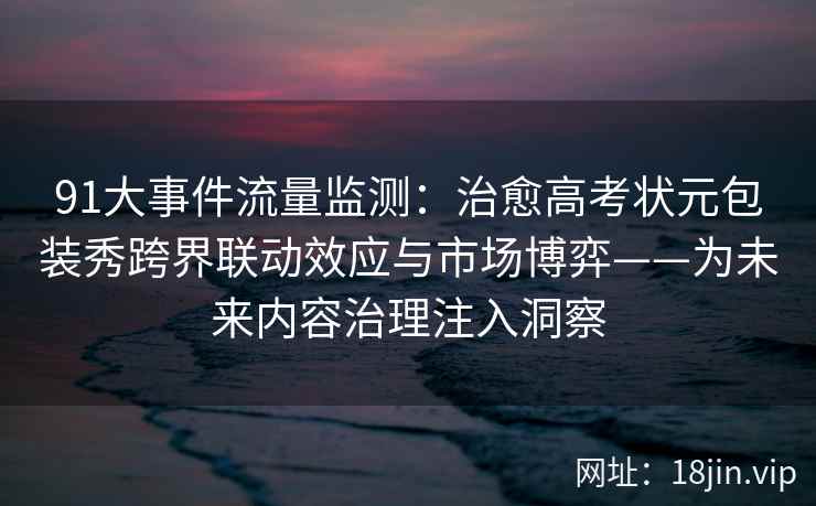 91大事件流量监测：治愈高考状元包装秀跨界联动效应与市场博弈——为未来内容治理注入洞察