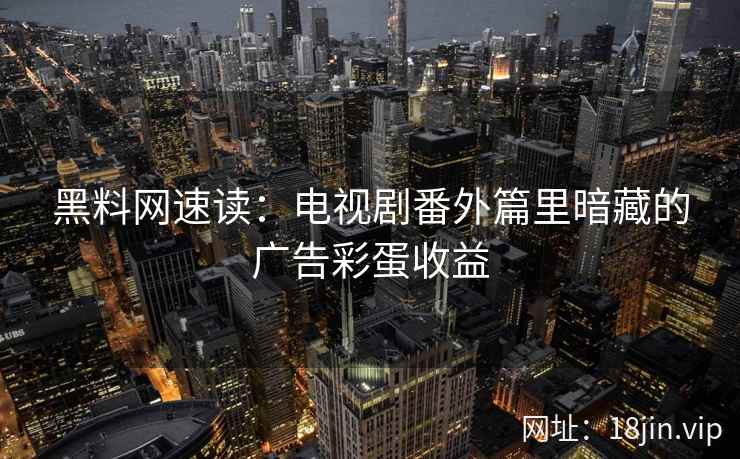 黑料网速读：电视剧番外篇里暗藏的广告彩蛋收益