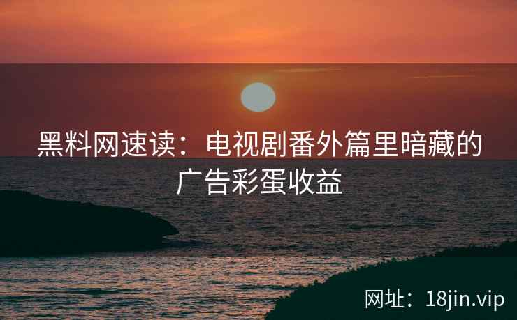 黑料网速读：电视剧番外篇里暗藏的广告彩蛋收益