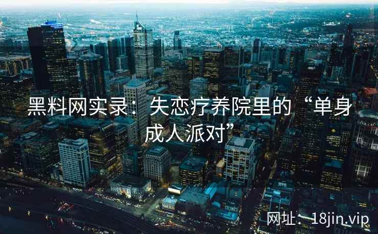 黑料网实录：失恋疗养院里的“单身成人派对”