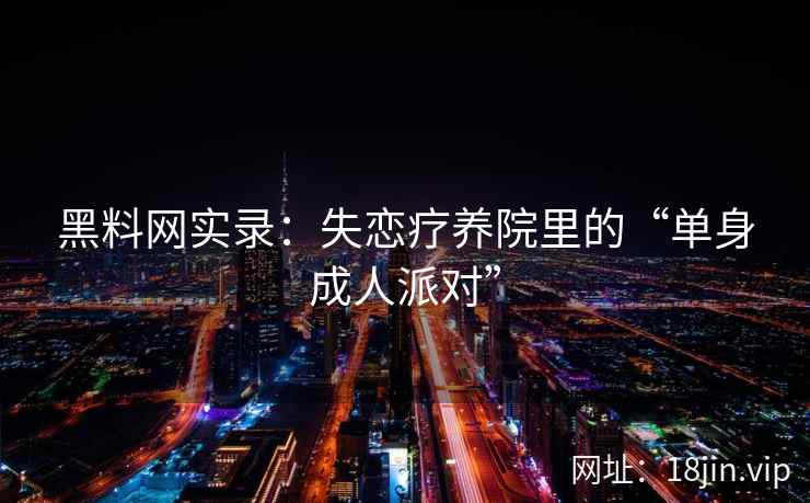 黑料网实录：失恋疗养院里的“单身成人派对”