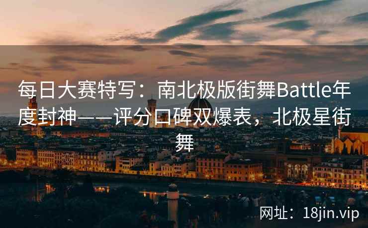 每日大赛特写：南北极版街舞Battle年度封神——评分口碑双爆表，北极星街舞