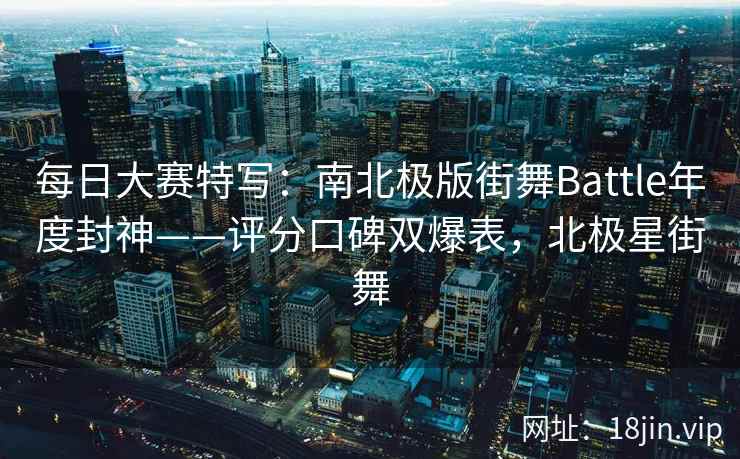 每日大赛特写：南北极版街舞Battle年度封神——评分口碑双爆表，北极星街舞