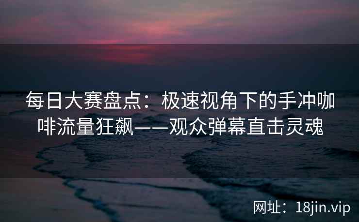 每日大赛盘点：极速视角下的手冲咖啡流量狂飙——观众弹幕直击灵魂