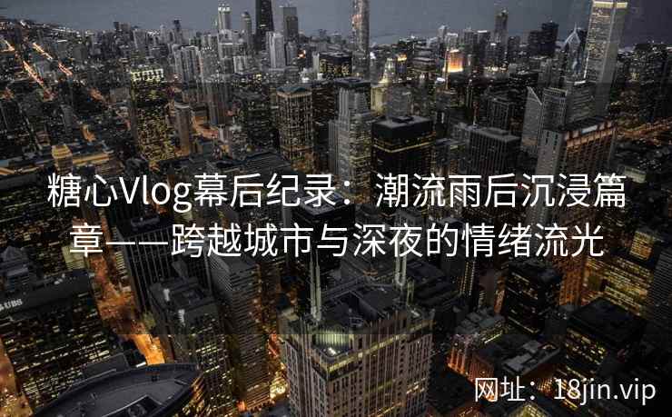 糖心Vlog幕后纪录：潮流雨后沉浸篇章——跨越城市与深夜的情绪流光