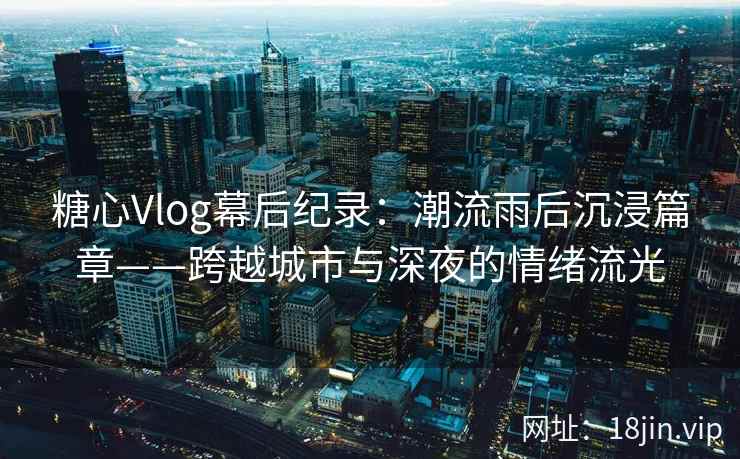 糖心Vlog幕后纪录：潮流雨后沉浸篇章——跨越城市与深夜的情绪流光