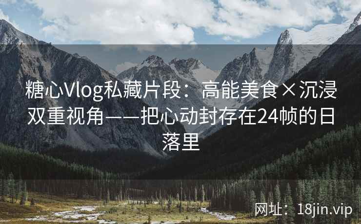 糖心Vlog私藏片段：高能美食×沉浸双重视角——把心动封存在24帧的日落里