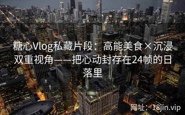 糖心Vlog私藏片段：高能美食×沉浸双重视角——把心动封存在24帧的日落里