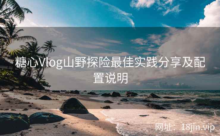 糖心Vlog山野探险最佳实践分享及配置说明
