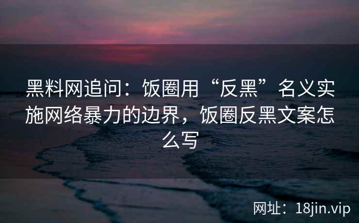 黑料网追问：饭圈用“反黑”名义实施网络暴力的边界，饭圈反黑文案怎么写