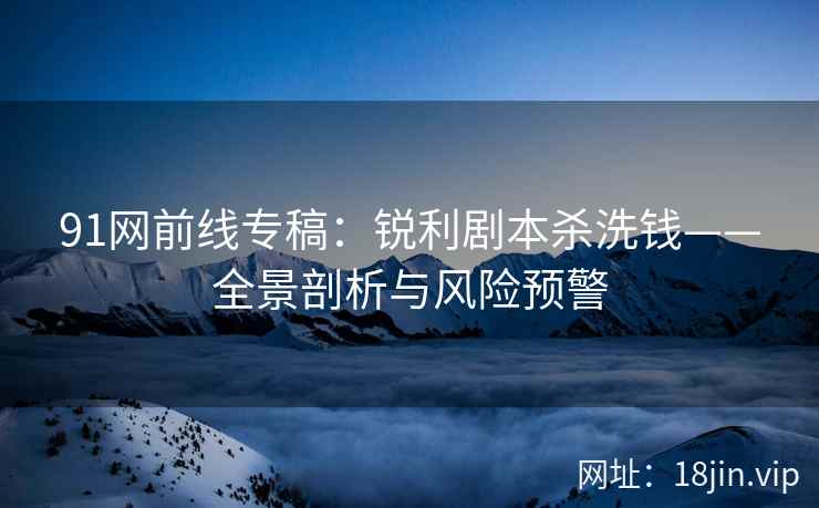 91网前线专稿：锐利剧本杀洗钱——全景剖析与风险预警
