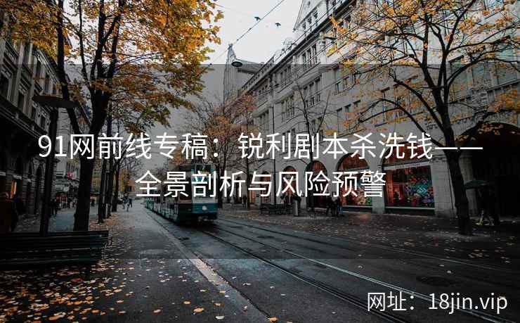 91网前线专稿：锐利剧本杀洗钱——全景剖析与风险预警