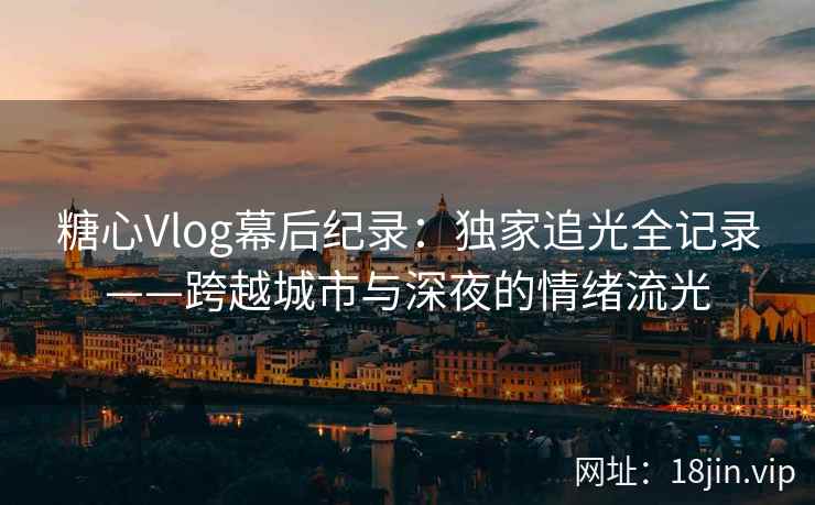 糖心Vlog幕后纪录：独家追光全记录——跨越城市与深夜的情绪流光