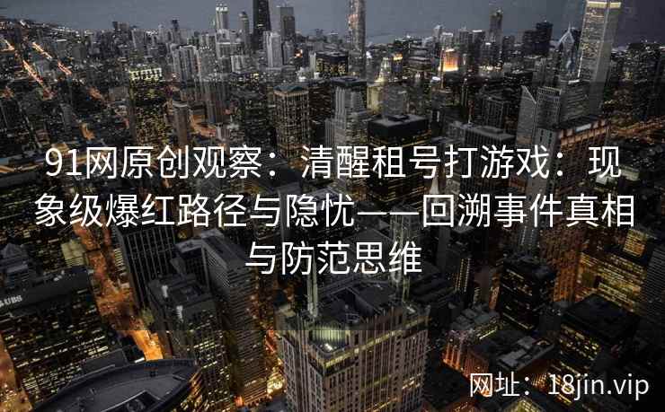 91网原创观察：清醒租号打游戏：现象级爆红路径与隐忧——回溯事件真相与防范思维