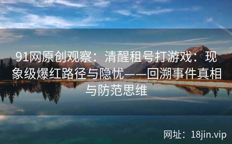 91网原创观察：清醒租号打游戏：现象级爆红路径与隐忧——回溯事件真相与防范思维