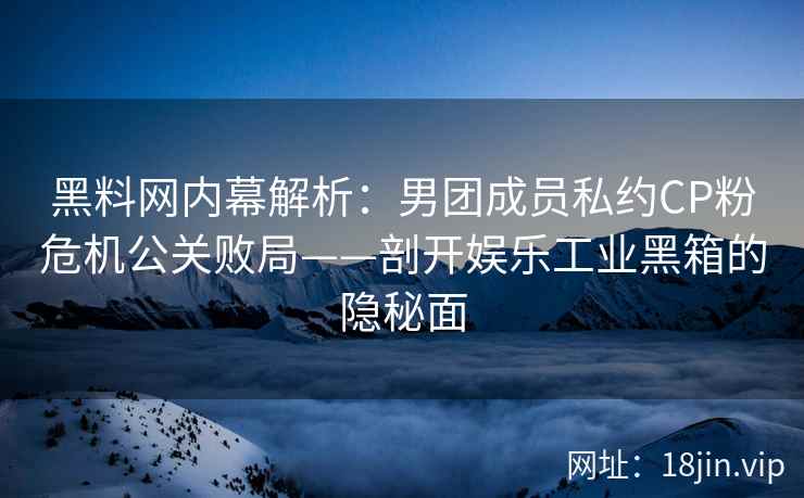 黑料网内幕解析：男团成员私约CP粉危机公关败局——剖开娱乐工业黑箱的隐秘面