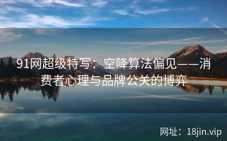 91网超级特写：空降算法偏见——消费者心理与品牌公关的博弈