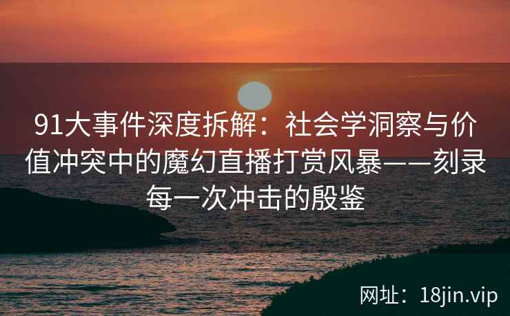 91大事件深度拆解：社会学洞察与价值冲突中的魔幻直播打赏风暴——刻录每一次冲击的殷鉴