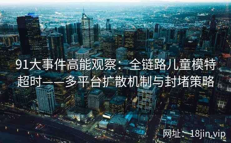 91大事件高能观察：全链路儿童模特超时——多平台扩散机制与封堵策略