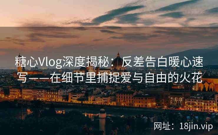 糖心Vlog深度揭秘：反差告白暖心速写——在细节里捕捉爱与自由的火花