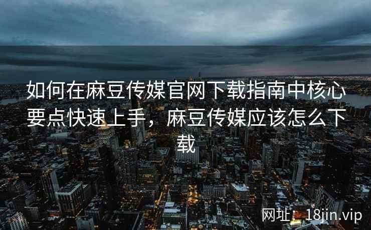如何在麻豆传媒官网下载指南中核心要点快速上手，麻豆传媒应该怎么下载